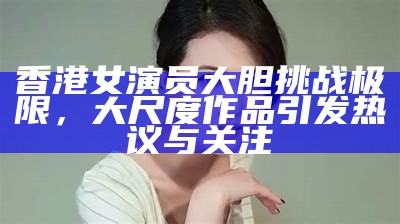 香港女演员大胆障碍极限，大尺度作品引发热议与关注