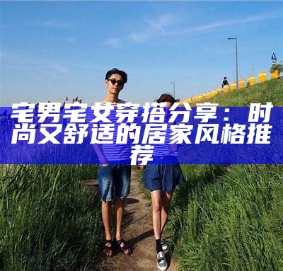 宅男宅女穿搭分享：时尚又舒适的居家风格推荐