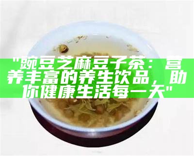 "豌豆芝麻豆子茶：营养丰富的养生饮品，助你健康生活每一天"