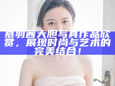 慕羽茜大胆写真作品欣赏，展现时尚与艺术的完美结合！