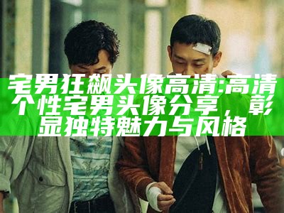 宅男狂飙头像高清: 高清个性宅男头像分享，彰显特有魅力与风格