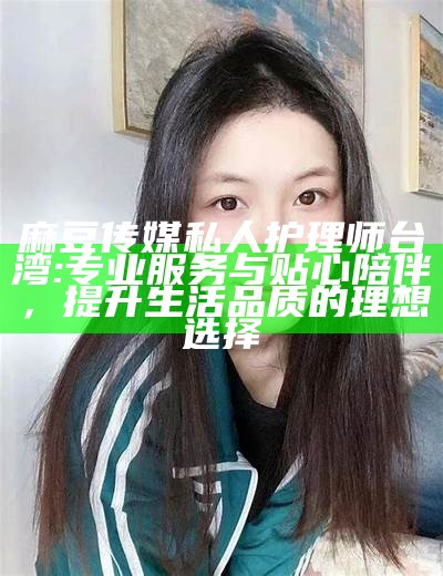 麻豆传媒私人护理师台湾: 专业服务与贴心陪伴，提升生活品质的理想选择