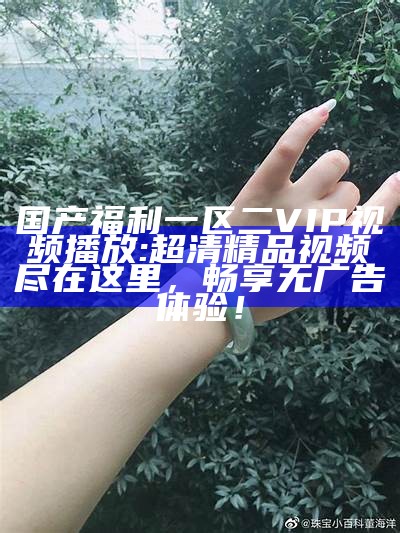 国产福利一区二VIP视频播放: 超清精品视频尽在这里，畅享无广告体验！