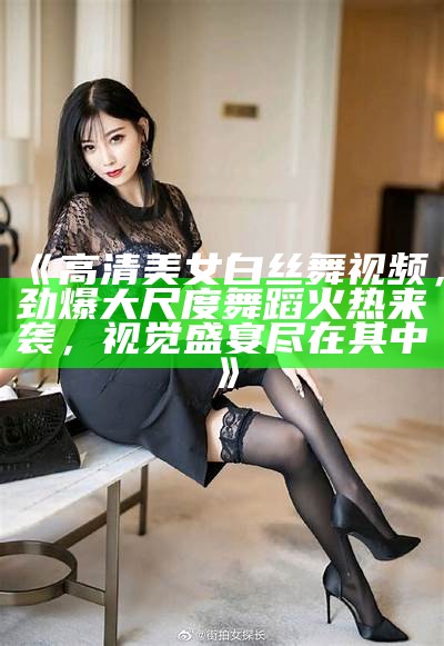 《高清美女白丝舞视频，劲爆大尺度舞蹈火热来袭，视觉盛宴尽在其中》