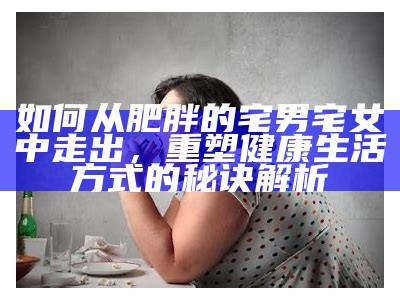 如何从肥胖的宅男宅女中走出，重塑健康生活方式的秘诀解析