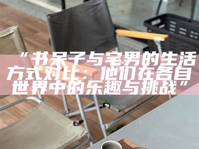 “书呆子与宅男的生活方式对比：他们在各自世界中的乐趣与难关”