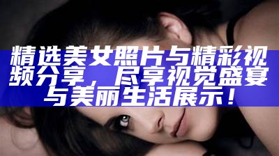 精选美女照片与精彩视频分享，尽享视觉盛宴与美丽生活展示！