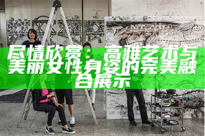 尽情欣赏：高雅艺术与美丽女性身姿的完美融合展示