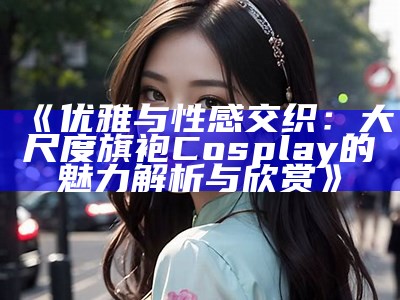 《优雅与性感交织：大尺度旗袍Cosplay的魅力解析与欣赏》