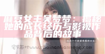 麻豆女主吴梦梦：揭秘她的成长经历与影视作品背后的故事